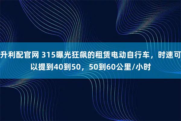 升利配官网 315曝光狂飙的租赁电动自行车，时速可以提到40到50，50到60公里/小时