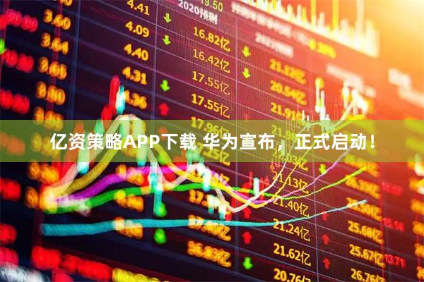 亿资策略APP下载 华为宣布，正式启动！