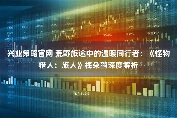 兴业策略官网 荒野旅途中的温暖同行者：《怪物猎人：旅人》梅朵鹂深度解析