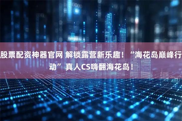 股票配资神器官网 解锁露营新乐趣！“海花岛巅峰行动” 真人CS嗨翻海花岛！