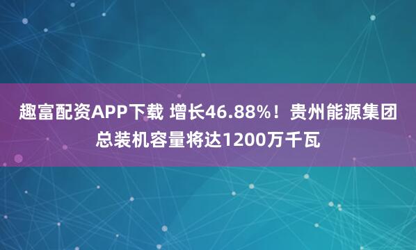 趣富配资APP下载 增长46.88%！贵州能源集团总装机容量将达1200万千瓦