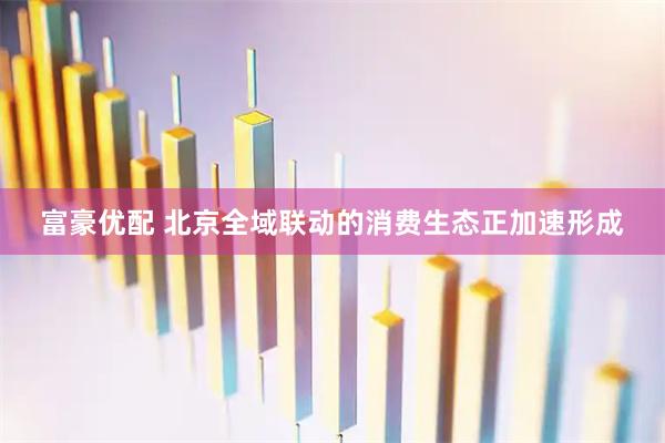 富豪优配 北京全域联动的消费生态正加速形成