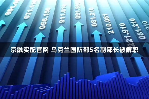 京融实配官网 乌克兰国防部5名副部长被解职