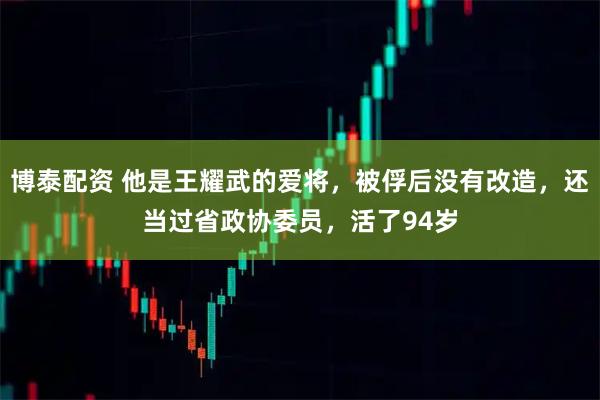 博泰配资 他是王耀武的爱将，被俘后没有改造，还当过省政协委员，活了94岁