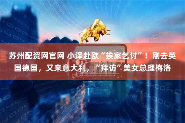 苏州配资网官网 小泽赴欧“挨家乞讨”！刚去英国德国，又来意大利，“拜访”美女总理梅洛