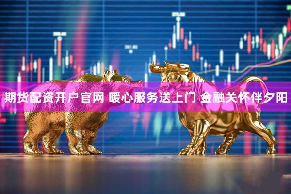 期货配资开户官网 暖心服务送上门 金融关怀伴夕阳